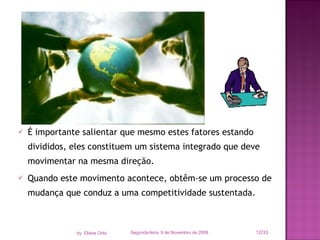 É importante salientar que mesmo estes fatores estando divididos, eles constituem um sistema integrado que deve movimentar na mesma direção. Quando este movimento acontece, obtêm-se um processo de mudança que conduz a uma competitividade sustentada. Segunda-feira, 9 de Novembro de 2009 /33 by  Eliane Ortiz 