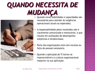 Quando novas habilidades e capacidades são necessárias para atender às exigências operacionais atuais ou esperadas; A responsabilidade pelos resultados não é claramente comunicada e mensurável, o que resulta em avaliações de desempenho subjetivas e tendenciosas; Parte das organizações está com excesso ou falta de pessoal necessário. Quando a aplicação da TI tornar-se imprescindível e a cultura organizacional impactar na sua aplicação. QUANDO NECESSITA DE MUDANÇA Segunda-feira, 9 de Novembro de 2009 /33 by  Eliane Ortiz 