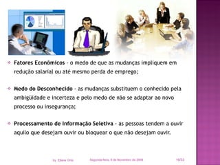 Fatores Econômicos  - o medo de que as mudanças impliquem em redução salarial ou até mesmo perda de emprego; Medo do Desconhecido  - as mudanças substituem o conhecido pela ambigüidade e incerteza e pelo medo de não se adaptar ao novo processo ou insegurança; Processamento de Informação Seletiva  - as pessoas tendem a ouvir aquilo que desejam ouvir ou bloquear o que não desejam ouvir. Segunda-feira, 9 de Novembro de 2009 /33 by  Eliane Ortiz 