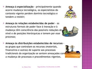 Ameaça à especialização  - principalmente quando ocorre mudança tecnológica, os especialistas do contexto vigente perdem domínio tecnológico e tendem a resistir; Ameaça às relações estabelecidas de poder  - as estruturas formais de poder face à inovação e à mudança têm consciência das possíveis reduções de nível e de posições hierárquicas e temem por esse processo; Ameaça às distribuições estabelecidas de recursos  - os grupos que controlam os recursos (materiais, financeiros e outros) de suporte aos processos tradicionais da organização se sentem ameaçados com a mudança de processos e procedimentos vigentes. Segunda-feira, 9 de Novembro de 2009 /33 by  Eliane Ortiz 