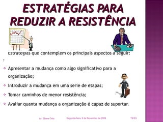 Estratégias que contemplem os principais aspectos a seguir:   Apresentar a mudança como algo significativo para a organização; Introduzir a mudança em uma serie de etapas; Tomar caminhos de menor resistência; Avaliar quanta mudança a organização é capaz de suportar. ESTRATÉGIAS PARA REDUZIR A RESISTÊNCIA Segunda-feira, 9 de Novembro de 2009 /33 by  Eliane Ortiz 