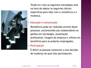 Tendo em vista as seguintes estratégias está na hora de adotar as seguintes táticas especificas para lidar com a resistência e a mudança.   Educação e comunicação Resistência pode ser reduzida através desse processo, esclarecendo aos colaboradores os ganhos em tecnologia, atualização profissional, imagem da empresa e reflexo em benefícios para os próprios empregados. Participação É difícil as pessoas resistirem a uma decisão de mudança da qual elas participaram.  Segunda-feira, 9 de Novembro de 2009 /33 by  Eliane Ortiz 