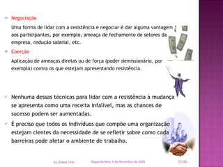 Negociação Uma forma de lidar com a resistência e negociar é dar alguma vantagem aos participantes, por exemplo, ameaça de fechamento de setores da empresa, redução salarial, etc. Coerção Aplicação de ameaças diretas ou de força (poder demissionário, por exemplo) contra os que estejam apresentando resistência.  Nenhuma dessas técnicas para lidar com a resistência à mudança se apresenta como uma receita infalível, mas as chances de sucesso podem ser aumentadas.  É preciso que todos os indivíduos que compõe uma organização estejam cientes da necessidade de se refletir sobre como cada barreiras pode afetar o ambiente de trabalho. Segunda-feira, 9 de Novembro de 2009 /33 by  Eliane Ortiz 