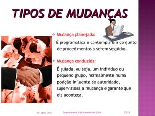 Mudança planejada:   É programática e contempla um conjunto de procedimentos a serem seguidos. Mudança conduzida:   É guiada, ou seja, um indivíduo ou pequeno grupo, normalmente numa posição influente de autoridade, supervisiona a mudança e garante que ela aconteça. TIPOS DE MUDANÇAS Segunda-feira, 9 de Novembro de 2009 /33 by  Eliane Ortiz 