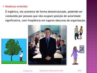 Mudança evoluída :  É orgânica, ela acontece de forma desestruturada, podendo ser conduzida por pessoas que não ocupam posição de autoridade significativa, com freqüência em lugares obscuros da organização. Segunda-feira, 9 de Novembro de 2009 /33 by  Eliane Ortiz 