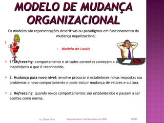 Os modelos são representações descritivas ou paradigmas em funcionamento da mudança organizacional   Modelo de Lewin 1.  Unfreezing : comportamento e atitudes correntes começam a ser vistos como inaceitáveis o que é reconhecido. 2.  Mudança para novo nível : envolve procurar e estabelecer novas respostas aos problemas e novo comportamento e pode incluir mudança de valores e cultura. 3.  Refreezing : quando novos comportamentos são estabelecidos e passam a ser aceites como norma. MODELO DE MUDANÇA ORGANIZACIONAL Segunda-feira, 9 de Novembro de 2009 /33 by  Eliane Ortiz 