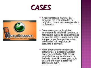 CASES A reorganização mundial da empresa em três unidades de negócios: redes, serviços globais e multimídia. Com a reorganização global, anunciada no início da semana, a fabricante sueca de equipamentos para redes móveis quer aumentar sua participação e potencializar atividades nos negócios de software e serviços. Além de promover mudanças estruturais, a Ericsson também pretende contratar 500 novos engenheiros, especialmente na área de redes IP. A reorganização entrará em vigor a partir de janeiro de 2007. 