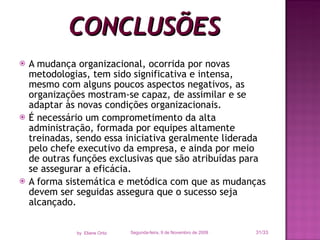CONCLUSÕES A mudança organizacional, ocorrida por novas metodologias, tem sido significativa e intensa, mesmo com alguns poucos aspectos negativos, as organizações mostram-se capaz, de assimilar e se adaptar às novas condições organizacionais. É necessário um comprometimento da alta administração, formada por equipes altamente treinadas, sendo essa iniciativa geralmente liderada pelo chefe executivo da empresa, e ainda por meio de outras funções exclusivas que são atribuídas para se assegurar a eficácia.  A forma sistemática e metódica com que as mudanças devem ser seguidas assegura que o sucesso seja alcançado. Segunda-feira, 9 de Novembro de 2009 /33 by  Eliane Ortiz 