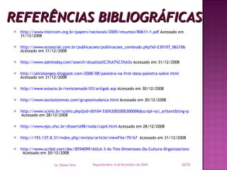 REFERÊNCIAS BIBLIOGRÁFICAS http://www.intercom.org.br/papers/nacionais/2005/resumos/R0611-1.pdf  Acessado em 31/12/2008 http://www.ecosocial.com.br/publicacoes/publicacoes_conteudo.php?id=230107_062106  Acessado em 31/12/2008 http://www.admtoday.com/search/atualiza%C3%A7%C3%A3o  Acessado em 31/12/2008 http://ubiratangeo.blogspot.com/2008/08/palestra-na-first-data-palestra-sobre.html   Acessado em 31/12/2008  http://www.estacio.br/revistamade/03/artigo6.asp  Acessado em 30/12/2008 http://www.sociosistemas.com/gruposmudanca.html  Acessado em 30/12/2008 http://www.scielo.br/scielo.php?pid=S0104-530X2002000300006&script=sci_arttext&tlng=pt  Acessado em 28/12/2008 http://www.eps.ufsc.br/disserta98/noda/cap4.html  Acessado em 28/12/2008 http://193.137.8.31/index.php/revista/article/viewFile/70/67   Acessado em 31/12/2008 http://www.scribd.com/doc/8594099/AULA-3-As-Tres-Dimensoes-Da-Cultura-Organizacional?autodown=ppt   Acessado em 30/12/2008 Segunda-feira, 9 de Novembro de 2009 /33 by  Eliane Ortiz 