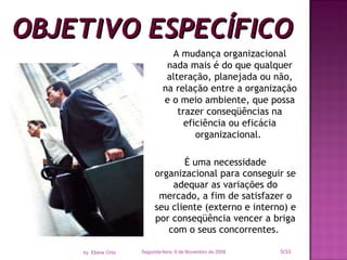 OBJETIVO ESPECÍFICO É uma necessidade organizacional para conseguir se adequar as variações do mercado, a fim de satisfazer o seu cliente (externo e interno) e por conseqüência vencer a briga com o seus concorrentes.  A mudança organizacional nada mais é do que qualquer alteração, planejada ou não, na relação entre a organização e o meio ambiente, que possa trazer conseqüências na eficiência ou eficácia organizacional.  Segunda-feira, 9 de Novembro de 2009 /33 by  Eliane Ortiz 