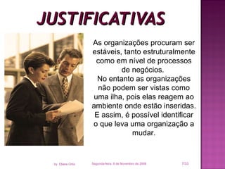 JUSTIFICATIVAS Segunda-feira, 9 de Novembro de 2009 /33 by  Eliane Ortiz As organizações procuram ser estáveis, tanto estruturalmente como em nível de processos de negócios.  No entanto as organizações não podem ser vistas como uma ilha, pois elas reagem ao ambiente onde estão inseridas. E assim, é possível identificar o que leva uma organização a mudar. 