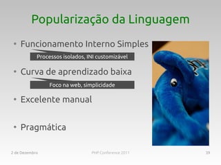 Popularização da Linguagem
 ●
     Funcionamento Interno Simples
            Processos isolados, INI customizável

 ●
     Curva de aprendizado baixa
                 Foco na web, simplicidade

 ●
     Excelente manual

 ●
     Pragmática

2 de Dezembro                    PHP Conference 2011   39
 