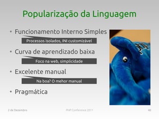 Popularização da Linguagem
 ●
     Funcionamento Interno Simples
            Processos isolados, INI customizável

 ●
     Curva de aprendizado baixa
                 Foco na web, simplicidade

 ●
     Excelente manual
                 Na boa? O mehor manual

 ●
     Pragmática

2 de Dezembro                    PHP Conference 2011   40
 