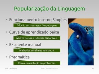 Popularização da Linguagem
 ●
     Funcionamento Interno Simples
            Processos isolados, INIhospedagens
            Adoção em massa por customizável

 ●
     Curva de aprendizado baixa
            Muitos cursos e tutoriais disponíveis
                Foco na web, simplicidade

 ●
     Excelente manual
                 Melhorias contínuas no manual
                   Na boa? O mehor manual

 ●
     Pragmática
                Tudo incluso, poucasde problemas
                 Foco em resolução dependências

2 de Dezembro                      PHP Conference 2011   45
 