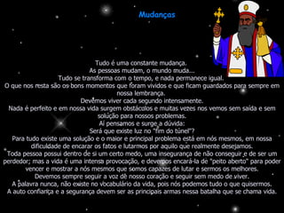 Mudanças  Tudo é uma constante mudança.  As pessoas mudam, o mundo muda... Tudo se transforma com o tempo, e nada permanece igual.  O que nos resta são os bons momentos que foram vividos e que ficam guardados para sempre em nossa lembrança.  Devemos viver cada segundo intensamente. Nada é perfeito e em nossa vida surgem obstáculos e muitas vezes nos vemos sem saída e sem solução para nossos problemas. Aí pensamos e surge a dúvida: Será que existe luz no "fim do túnel"? Para tudo existe uma solução e o maior e principal problema está em nós mesmos, em nossa dificuldade de encarar os fatos e lutarmos por aquilo que realmente desejamos. Toda pessoa possui dentro de si um certo medo, uma insegurança de não conseguir e de ser um perdedor; mas a vida é uma intensa provocação, e devemos encará-la de "peito aberto" para poder vencer e mostrar a nós mesmos que somos capazes de lutar e sermos os melhores. Devemos sempre seguir a voz de nosso coração e seguir sem medo de viver. A palavra nunca, não existe no vocabulário da vida, pois nós podemos tudo o que quisermos. A auto confiança e a segurança devem ser as principais armas nessa batalha que se chama vida. 