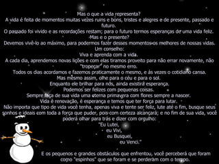 Mas o que a vida representa?  A vida é feita de momentos muitas vezes ruins e bons, tristes e alegres e de presente, passado e futuro.  O passado foi vivido e as recordações restam; para o futuro termos esperanças de uma vida feliz.  Mas e o presente? Devemos vivê-lo ao máximo, para podermos fazer desses momentos os melhores de nossas vidas. Um conselho: Viva e aprenda com a vida.  A cada dia, aprendemos novas lições e com elas tiramos proveito para não errar novamente, não "tropeçar" no mesmo erro.  Todos os dias acordamos e fazemos praticamente o mesmo, e ás vezes o cotidiano cansa. Mas mesmo assim, olhe para o céu e para o sol.  Enquanto ele brilhar para nós, ainda existirá esperança. Podemos ser felizes com pequenas coisas.  Sempre faça de sua vida uma eterna primavera com flores sempre a nascer.  Vida é renovação, é esperança e temos que ter força para lutar.  Não importa que tipo de vida você tenha, apenas viva e tente ser feliz, lute até o fim, busque seus sonhos e ideais com toda a força que puder, pois com certeza alcançará; e no fim de sua vida, você poderá olhar para trás e dizer com orgulho: "Eu Lutei,  eu Vivi,  eu Busquei,  eu Venci."  E os pequenos e grandes obstáculos que enfrentou, você perceberá que foram como "espinhos" que se foram e se perderam com o tempo.  