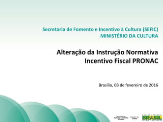 Secretaria de Fomento e Incentivo à Cultura (SEFIC)
MINISTÉRIO DA CULTURA
Alteração da Instrução Normativa
Incentivo Fiscal PRONAC
Brasília, 03 de fevereiro de 2016
 