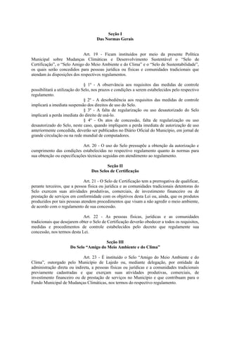 Seção I
                                     Das Normas Gerais


                             Art. 19 - Ficam instituídos por meio da presente Política
Municipal sobre Mudanças Climáticas e Desenvolvimento Sustentável o “Selo de
Certificação”, o “Selo Amigo do Meio Ambiente e do Clima” e o “Selo de Sustentabilidade”,
os quais serão concedidos para pessoas jurídica ou físicas e comunidades tradicionais que
atendam às disposições dos respectivos regulamentos.

                               § 1º - A observância aos requisitos das medidas de controle
possibilitará a utilização do Selo, nos prazos e condições a serem estabelecidos pelo respectivo
regulamento.
                               § 2º - A desobediência aos requisitos das medidas de controle
implicará a imediata suspensão dos direitos de uso do Selo.
                               § 3º - A falta de regularização ou uso desautorizado do Selo
implicará a perda imediata do direito de usá-lo.
                               § 4º - Os atos de concessão, falta de regularização ou uso
desautorizado do Selo, neste caso, quando impliquem a perda imediata de autorização de uso
anteriormente concedida, deverão ser publicados no Diário Oficial do Município, em jornal de
grande circulação ou na rede mundial de computadores.

                            Art. 20 - O uso do Selo pressupõe a obtenção da autorização e
cumprimento das condições estabelecidas no respectivo regulamento quanto às normas para
sua obtenção ou especificações técnicas seguidas em atendimento ao regulamento.

                                          Seção II
                                  Dos Selos de Certificação

                              Art. 21 - O Selo de Certificação tem a prerrogativa de qualificar,
perante terceiros, que a pessoa física ou jurídica e as comunidades tradicionais detentoras do
Selo exercem suas atividades produtivas, comerciais, de investimento financeiro ou de
prestação de serviços em conformidade com os objetivos desta Lei ou, ainda, que os produtos
produzidos por tais pessoas atendem procedimentos que visam a não agredir o meio ambiente,
de acordo com o regulamento de sua concessão.

                             Art. 22 - As pessoas físicas, jurídicas e as comunidades
tradicionais que desejarem obter o Selo de Certificação deverão obedecer a todos os requisitos,
medidas e procedimentos de controle estabelecidos pelo decreto que regulamente sua
concessão, nos termos desta Lei.

                                       Seção III
                      Do Selo “Amigo do Meio Ambiente e do Clima”

                             Art. 23 - É instituído o Selo “Amigo do Meio Ambiente e do
Clima”, outorgado pelo Município de Lajedo ou, mediante delegação, por entidade da
administração direta ou indireta, a pessoas físicas ou jurídicas e a comunidades tradicionais
previamente cadastradas e que exerçam suas atividades produtivas, comerciais, de
investimento financeiro ou de prestação de serviços no Município e que contribuam para o
Fundo Municipal de Mudanças Climáticas, nos termos do respectivo regulamento.
 