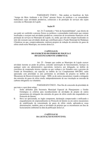 PARÁGRAFO ÚNICO - Não podem se beneficiar do Selo
“Amigo do Meio Ambiente e do Clima” pessoas físicas ou jurídicas e as comunidades
tradicionais cujas atividades produtivas, comerciais e de prestação de serviços não sejam
exercidas no Município de Lajedo.

                                           Seção IV

                              Art. 24. É instituído o “Selo de Sustentabilidade”, cujo direito de
uso pode ser conferido a pessoas físicas ou jurídicas e comunidades tradicionais que estejam
localizadas e exerçam suas atividades produtivas, comerciais de investimento financeiro ou de
prestação de serviços no Município de Lajedo, ou, ainda, que nele não estejam localizadas ou
nele não exerçam suas atividades desde que contribuam para o Fundo Municipal de Mudanças
Climáticas ou que, comprovadamente, realizem projetos de redução de emissões de gases de
efeito estufa neste Município, nos termos desta Lei.


                                 CAPÍTULO IX
                      DO EXERCÍCIO DO PODER DE POLÍCIA E
                        DO LICENCIAMENTO AMBIENTAL


                            Art. 25 - Sempre que couber ao Município de Lajedo exercer
atividade inerente ao poder de polícia, conceder autorização de funcionamento, licenças ou
qualquer outro ato administrativo equivalente, inclusive, por delegação, no âmbito de
convênios de cooperação técnica vigentes ou que venham a ser firmados com o governo do
Estado de Pernambuco, em especial, no âmbito da Lei Complementar 049/2003, serão
apreciadas com prioridade os atos pertinentes às atividades de projetos no âmbito do
Mecanismo de Desenvolvimento Limpo – MDL ou de outros mecanismos visando a mitigação
das emissões de gases de efeito estufa, independentemente de sua vinculação ao mercado de
carbono obrigatório ou voluntário.

                               PARÁGRAFO ÚNICO - Para fins de concessão da prioridade de
que trata o caput deste artigo:
I.      Serão definidos pela Secretaria Municipal Especial de Planejamento e Gestão
        Estratégica os critérios para reconhecimento de atividades de projeto de outros
        mecanismos de mitigação das emissões de gases de efeito estufa não enquadrados no
        Protocolo de Quioto;
II.     Deve ser apresentada, no órgão competente, declaração comprovando e ratificando o
        enquadramento do empreendimento no Protocolo de Quioto ou em outros mecanismos
        de estabilização da concentração de gases de efeito estufa, aplicando-se essas
        determinações, também, para as atividades de projetos que se encontrarem em fase de
        licenciamento ambiental na data da publicação desta Lei.


                                     CAPÍTULO XI
                             DA LICITAÇÃO SUSTENTÁVEL
 