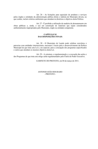 Art. 26 - As licitações para aquisição de produtos e serviços
pelos órgãos e entidades da administração pública direta e indireta do Município devem, no
que couber, incluir critérios ambientais que atendam às diretrizes e objetivos desta Política.

                           Art. 27 - É proibida a utilização de madeira de desmatamento em
obras públicas e, ainda, o uso em construção de materiais que sejam considerados
ambientalmente inapropriados pelo Município, órgão ou entidade competente.


                                    CAPÍTULO XI
                               DAS DISPOSIÇÕES FINAIS


                             Art. 28 - O Município de Lajedo pode celebrar convênios e
parcerias com entidades internacionais, nacionais e locais para o desenvolvimento da Política
Municipal de que trata esta Lei e, em especial, para a concepção dos programas especificados
e outros que atendam os mesmos objetivos desta Lei.

                             Art. 29 - A estrutura, a regulamentação e a execução das ações e
dos Programas de que trata este artigo serão regulamentados pelo Chefe do Poder Executivo.

                             GABINETE DO PREFEITO, em 04 de março de 2011.




                               ANTONIO JOÃO DOURADO
                                    - PREFEITO -
 