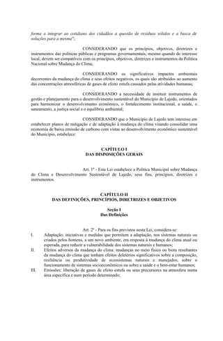 forma a integrar ao cotidiano dos cidadãos a questão de resíduos sólidos e a busca de
soluções para a mesma”;

                             CONSIDERANDO que os princípios, objetivos, diretrizes e
instrumentos das políticas públicas e programas governamentais, mesmo quando de interesse
local, devem ser compatíveis com os princípios, objetivos, diretrizes e instrumentos da Política
Nacional sobre Mudança do Clima;

                            CONSIDERANDO os significativos impactos ambientais
decorrentes da mudança do clima e seus efeitos negativos, os quais são atribuídos ao aumento
das concentrações atmosféricas de gases de efeito estufa causados pelas atividades humanas;

                              CONSIDERANDO a necessidade de instituir instrumentos de
gestão e planejamento para o desenvolvimento sustentável do Município de Lajedo, orientados
para harmonizar o desenvolvimento econômico, o fortalecimento institucional, a saúde, o
saneamento, a justiça social e o equilíbrio ambiental;

                             CONSIDERANDO que o Município de Lajedo tem interesse em
estabelecer planos de mitigação e de adaptação à mudança do clima visando consolidar uma
economia de baixa emissão de carbono com vistas ao desenvolvimento econômico sustentável
do Município, estabelece:


                                     CAPÍTULO I
                               DAS DISPOSIÇÕES GERAIS


                        Art. 1º - Esta Lei estabelece a Política Municipal sobre Mudança
do Clima e Desenvolvimento Sustentável de Lajedo, seus fins, princípios, diretrizes e
instrumentos.


                                CAPÍTULO II
            DAS DEFINIÇÕES, PRINCÍPIOS, DIRETRIZES E OBJETIVOS

                                           Seção I
                                        Das Definições


                             Art. 2º - Para os fins previstos nesta Lei, considera-se:
I.     Adaptação: iniciativas e medidas que permitem a adaptação, nos sistemas naturais ou
       criados pelos homens, a um novo ambiente, em resposta à mudança do clima atual ou
       esperada, para reduzir a vulnerabilidade dos sistemas naturais e humanos;
II.    Efeitos adversos da mudança do clima: mudanças no meio físico ou biota resultantes
       da mudança do clima que tenham efeitos deletérios significativos sobre a composição,
       resiliência ou produtividade de ecossistemas naturais e manejados, sobre o
       funcionamento de sistemas socioeconômicos ou sobre a saúde e o bem-estar humanos;
III.   Emissões: liberação de gases de efeito estufa ou seus precursores na atmosfera numa
       área específica e num período determinado;
 