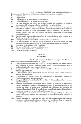 Art. 3º - A Política Municipal sobre Mudanças Climáticas e
Desenvolvimento Sustentável de Lajedo deverá atender aos seguintes princípios:
I.    Da prevenção;
II.   Da precaução;
III.  Da participação, da transparência e da informação;
IV.   Do poluidor-pagador e do conservador–recebedor;
V.    Da visão sistêmica, na gestão dos resíduos sólidos, que considere as variáveis
      ambiental, social, cultural, econômica, tecnológica e de saúde pública;
VI.   Da ecoeficiência, mediante a compatibilização entre o fornecimento, a preços
      competitivos, de bens e serviços qualificados que satisfaçam as necessidades humanas
      e tragam qualidade de vida e a redução do impacto ambiental e do consumo de
      recursos naturais a um nível, no mínimo, equivalente à capacidade de sustentação
      estimada do planeta;
VII. Da cooperação entre as diferentes esferas do poder público, o setor empresarial e
      demais segmentos da sociedade;
VIII. Da responsabilidade compartilhada pelo ciclo de vida dos produtos;
IX.   Do reconhecimento do resíduo sólido reutilizável e reciclável como um bem
      econômico e de valor social, gerador de trabalho e renda e promotor de cidadania;
X.    Do respeito às diversidades locais e regionais;
XI.   Das responsabilidades comuns, mas diferenciadas;
XII. Da cooperação internacional e nacional; e
XIII. Do desenvolvimento sustentável.

                                          Seção III
                                        Das Diretrizes

                              Art. 4º - São diretrizes da Política Municipal sobre Mudanças
Climáticas e Desenvolvimento Sustentável de Lajedo:
I.     Os compromissos assumidos pelo Brasil na Convenção-Quadro das Nações Unidas
       sobre Mudança do Clima e no Protocolo de Quioto e demais documentos sobre a
       mudança do clima dos quais vier a ser signatário;
II.    O respeito à Política Nacional sobre Mudanças do Clima e demais normas instituídas
       para sua regulamentação;
III.   O atendimento à Política Nacional de Resíduos Sólidos e demais normas instituídas
       para sua regulamentação;
IV.    O acatamento à Política Estadual de Enfrentamento às Mudanças Climáticas de
       Pernambuco e respectiva regulamentação;
V.     O respeito à Política Estadual de Resíduos Sólidos do Estado de Pernambuco e normas
       regulamentadoras;
VI.    Promover e implementar mecanismos para o fomento de atividades e projetos que
       visem à redução das emissões de gases de efeito estufa no Município de Lajedo, em
       especial as ações de conservação ambiental, de mitigação, de adaptação às
       vulnerabilidades, transferência de tecnologia, em especial, na área de resíduos sólidos e
       saneamento e processos de valorização da floresta em pé;
VII. Contribuir para o desenvolvimento sustentável do Município de Lajedo e dos seus
       setores de atividade, levando em consideração as peculiaridades locais, regionais e
       nacionais;
VIII. Garantir a articulação e integração das ações das diferentes esferas de governo e das
       respectivas entidades da administração indireta, com atuação nas diversas regiões do
       Município, distribuindo adequadamente os recursos financeiros;
 