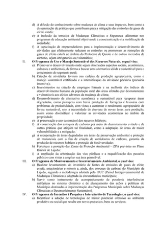 d) A difusão do conhecimento sobre mudança do clima e seus impactos, bem como a
          disseminação de práticas que contribuam para a mitigação das emissões de gases de
          efeito estufa;
       e) A inclusão da temática de Mudanças Climáticas e Segurança Alimentar nos
          programas de educação ambiental objetivando a conscientização e a mobilização da
          sociedade;
       f) A capacitação de empreendedores para a implementação e desenvolvimento de
          atividades que efetivamente reduzam as emissões ou promovam as remoções de
          gases de efeito estufa no âmbito do Protocolo de Quioto e de outros mercados de
          carbono, sejam obrigatórios ou voluntários;
II.    O Programa de Uso e Manejo Sustentável dos Recursos Naturais, o qual visa:
       a) Promover o desenvolvimento onde sejam observados aspectos sociais, econômicos,
          culturais e ambientais, de forma a buscar uma alternativa sólida e sustentável para o
          crescimento do segmento rural;
       b) Criação de atividades formais nas cadeias de produção agropecuária, como o
          manejo sustentável certificado e a intensificação da atividade pecuária (pecuária
          intensiva);
       c) Investimentos na criação de empregos formais e na melhoria dos índices de
          desenvolvimento humano da população rural das áreas afetadas por desmatamento
          e vulneráveis aos efeitos adversos da mudança do clima;
       d) Desenvolvimento de alternativa econômica e sustentável para recuperar áreas
          degradadas, como pastagens com baixa produção de forragens e lavouras com
          problemas de produtividade, com vistas a aumentar o rendimento agropecuário de
          forma sustentável, sem a necessidade de abertura de novas áreas para produção,
          assim como diversificar e valorizar as atividades econômicas no âmbito da
          propriedade;
       e) A preservação e uso sustentável dos recursos hídricos;
       f) A conservação dos estoques de carbono por meio do desmatamento evitado e de
          outras práticas que atinjam tal finalidade, como a adaptação de áreas de maior
          vulnerabilidade e a mitigação;
       g) A recuperação de áreas degradadas em áreas de preservação ambiental e proteção
          de mananciais com o fim de criação de sumidouros de carbono, garantia da
          produção de recursos hídricos e proteção da biodiversidade;
       h) Fortalecer a proteção das Zonas de Proteção Ambiental – ZPA previstas no Plano
          Diretor de Lajedo;
       i) A ampliação da arborização das vias públicas e a requalificação dos passeios
          públicos com vistas a ampliar sua área permeável.
III.   O Programa de Monitoramento e Inventariamento Ambiental, o qual visa:
       a) Realizar levantamento do inventário de fontes de emissões de gases de efeito
          estufa, estacionárias e móveis e, ainda, dos estoques de carbono do Município de
          Lajedo, segundo a metodologia adotada pelo IPCC (Painel Intergovernamental de
          Mudanças Climáticas), adaptada às circunstâncias municipais;
       b) Servir como instrumento de acompanhamento de possíveis interferências
          antrópicas no sistema climático e de planejamento das ações e políticas do
          Município destinadas à implementação dos Programas Municipais sobre Mudanças
          Climáticas e Desenvolvimento Sustentável.
IV.    O Programa de Incentivo à Pesquisa e Intercâmbio de Tecnologias, o qual visa:
       a) Incentivar a adoção de tecnologias de menor potencial ofensivo ao ambiente
          produtivo ou social que resulte em novos processos, bens ou serviços;
 