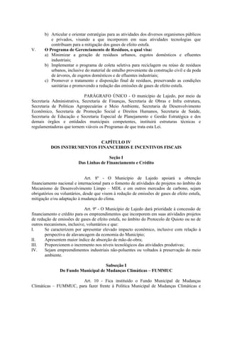 b) Articular e orientar estratégias para as atividades dos diversos organismos públicos
          e privados, visando a que incorporem em suas atividades tecnologias que
          contribuam para a mitigação dos gases de efeito estufa.
V.     O Programa de Gerenciamento de Resíduos, o qual visa:
       a) Minimizar a geração de resíduos urbanos, esgotos domésticos e efluentes
          industriais;
       b) Implementar o programa de coleta seletiva para reciclagem ou reúso de resíduos
          urbanos, inclusive do material de entulho proveniente da construção civil e da poda
          de árvores, de esgotos domésticos e de efluentes industriais;
       c) Promover o tratamento e disposição final de resíduos, preservando as condições
          sanitárias e promovendo a redução das emissões de gases de efeito estufa.

                            PARÁGRAFO ÚNICO - O município de Lajedo, por meio da
Secretaria Administrativa, Secretaria de Finanças, Secretaria de Obras e Infra estrutura,
Secretaria de Políticas Agropecuárias e Meio Ambiente, Secretaria de Desenvolvimento
Econômico, Secretaria de Promoção Social e Direitos Humanos, Secretaria de Saúde,
Secretaria de Educação e Secretaria Especial de Planejamento e Gestão Estratégica e dos
demais órgãos e entidades municipais competentes, instituirá estruturas técnicas e
regulamentadoras que tornem viáveis os Programas de que trata esta Lei.


                            CAPÍTULO IV
          DOS INSTRUMENTOS FINANCEIROS E INCENTIVOS FISCAIS

                                        Seção I
                         Das Linhas de Financiamento e Crédito


                              Art. 8º - O Município de Lajedo apoiará a obtenção
financiamento nacional e internacional para o fomento de atividades de projetos no âmbito do
Mecanismo de Desenvolvimento Limpo – MDL e em outros mercados de carbono, sejam
obrigatórios ou voluntários, desde que visem à redução de emissões de gases de efeito estufa,
mitigação e/ou adaptação à mudança do clima.

                             Art. 9º - O Município de Lajedo dará prioridade à concessão de
financiamento e crédito para os empreendimentos que incorporem em suas atividades projetos
de redução de emissões de gases de efeito estufa, no âmbito do Protocolo de Quioto ou no de
outros mecanismos, inclusive, voluntários e que:
I.     Se caracterizem por apresentar elevado impacto econômico, inclusive com relação à
       perspectiva de alavancagem da economia do Município;
II.    Apresentem maior índice de absorção de mão-de-obra;
III.   Proporcionem o incremento nos níveis tecnológicos das atividades produtivas;
IV.    Sejam empreendimentos industriais não-poluentes ou voltados à preservação do meio
       ambiente.

                                     Subseção I
               Do Fundo Municipal de Mudanças Climáticas – FUMMUC

                       Art. 10 - Fica instituído o Fundo Municipal de Mudanças
Climáticas – FUMMUC, para fazer frente à Política Municipal de Mudanças Climáticas e
 