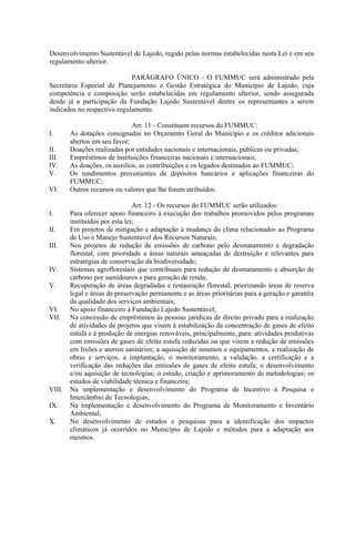 Desenvolvimento Sustentável de Lajedo, regido pelas normas estabelecidas nesta Lei e em seu
regulamento ulterior.

                             PARÁGRAFO ÚNICO - O FUMMUC será administrado pela
Secretaria Especial de Planejamento e Gestão Estratégica do Município de Lajedo, cuja
competência e composição serão estabelecidas em regulamento ulterior, sendo assegurada
desde já a participação da Fundação Lajedo Sustentável dentre os representantes a serem
indicados no respectivo regulamento.

                              Art. 11 - Constituem recursos do FUMMUC:
I.      As dotações consignadas no Orçamento Geral do Município e os créditos adicionais
        abertos em seu favor;
II.     Doações realizadas por entidades nacionais e internacionais, públicas ou privadas;
III.    Empréstimos de instituições financeiras nacionais e internacionais;
IV.     As doações, os auxílios, as contribuições e os legados destinados ao FUMMUC;
V.      Os rendimentos provenientes de depósitos bancários e aplicações financeiras do
        FUMMUC;
VI.     Outros recursos ou valores que lhe forem atribuídos.

                                Art. 12 - Os recursos do FUMMUC serão utilizados:
I.      Para oferecer apoio financeiro à execução dos trabalhos promovidos pelos programas
        instituídos por esta lei;
II.     Em projetos de mitigação e adaptação à mudança do clima relacionados ao Programa
        de Uso e Manejo Sustentável dos Recursos Naturais;
III.    Nos projetos de redução de emissões de carbono pelo desmatamento e degradação
        florestal, com prioridade a áreas naturais ameaçadas de destruição e relevantes para
        estratégias de conservação da biodiversidade;
IV.     Sistemas agroflorestais que contribuam para redução de desmatamento e absorção de
        carbono por sumidouros e para geração de renda;
V.      Recuperação de áreas degradadas e restauração florestal, priorizando áreas de reserva
        legal e áreas de preservação permanente e as áreas prioritárias para a geração e garantia
        da qualidade dos serviços ambientais;
VI.     No apoio financeiro à Fundação Lajedo Sustentável;
VII.    Na concessão de empréstimos às pessoas jurídicas de direito privado para a realização
        de atividades de projetos que visem à estabilização da concentração de gases de efeito
        estufa e à produção de energias renováveis, principalmente, para: atividades produtivas
        com emissões de gases de efeito estufa reduzidas ou que visem a redução de emissões
        em lixões e aterros sanitários; a aquisição de insumos e equipamentos, a realização de
        obras e serviços, a implantação, o monitoramento, a validação, a certificação e a
        verificação das reduções das emissões de gases de efeito estufa; o desenvolvimento
        e/ou aquisição de tecnologias; o estudo, criação e aprimoramento de metodologias; os
        estudos de viabilidade técnica e financeira;
VIII.   Na implementação e desenvolvimento do Programa de Incentivo à Pesquisa e
        Intercâmbio de Tecnologias;
IX.     Na implementação e desenvolvimento do Programa de Monitoramento e Inventário
        Ambiental;
X.      No desenvolvimento de estudos e pesquisas para a identificação dos impactos
        climáticos já ocorridos no Município de Lajedo e métodos para a adaptação aos
        mesmos.
 