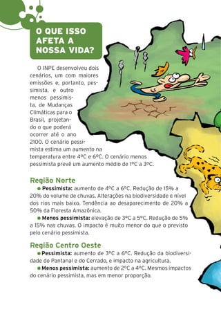 10
O INPE desenvolveu dois
cenários, um com maiores
emissões e, portanto, pes-
simista, e outro
menos pessimis-
ta, de Mudanças
Climáticas para o
Brasil, projetan-
do o que poderá
ocorrer até o ano
2100. O cenário pessi-
mista estima um aumento na
temperatura entre 4ºC e 6ºC. O cenário menos
pessimista prevê um aumento médio de 1°C a 3ºC.
Região Norte
Pessimista: aumento de 4°C a 6°C. Redução de 15% a
20% do volume de chuvas. Alterações na biodiversidade e nível
dos rios mais baixo. Tendência ao desaparecimento de 20% a
50% da Floresta Amazônica.
Menos pessimista: elevação de 3°C a 5°C. Redução de 5%
a 15% nas chuvas. O impacto é muito menor do que o previsto
pelo cenário pessimista.
Região Centro Oeste
Pessimista: aumento de 3°C a 6°C. Redução da biodiversi-
dade do Pantanal e do Cerrado, e impacto na agricultura.
Menos pessimista: aumento de 2°C a 4°C. Mesmos impactos
do cenário pessimista, mas em menor proporção.
O QUE ISSO
AFETA A
NOSSA VIDA?
 