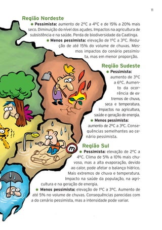 11
Região Nordeste
Pessimista: aumento de 2°C a 4°C e de 15% a 20% mais
seco. Diminuição do nível dos açudes. Impactos na agricultura de
subsistência e na saúde. Perda de biodiversidade da Caatinga.
Menos pessimista: elevação de 1°C a 3°C. Redu-
ção de até 15% do volume de chuvas. Mes-
mos impactos do cenário pessimis-
ta, mas em menor proporção.
Região Sudeste
Pessimista:
aumento de 3°C
a 6°C. Aumen-
to da ocor-
rência de ex-
tremos de chuva,
seca e temperatura.
Impactos na agricultura,
saúde e geração de energia.
Menos pessimista:
aumento de 2°C a 3°C. Conse-
quências semelhantes ao ce-
nário pessimista.
Região Sul
Pessimista: elevação de 2°C a
4°C. Clima de 5% a 10% mais chu-
voso, mas a alta evaporação, devido
ao calor, pode afetar o balanço hídrico.
Mais extremos de chuva e temperatura.
Impacto na saúde da população, na agri-
cultura e na geração de energia.
Menos pessimista: elevação de 1°C a 3°C. Aumento de
até 5% no volume de chuvas. Consequências parecidas com
a do cenário pessimista, mas a intensidade pode variar.
 