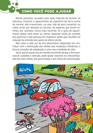 12
Muitos prejuízos causados pela ação indevida do homem na
natureza, inclusive o aquecimento da superfície da Terra acima
do normal, são irreversíveis, ou seja, não dá para consertar, ou
voltar atrás, por décadas ou séculos. As espécies que forem ex-
tintas, por exemplo, nunca mais existirão. Se o grau de aqueci-
mento global será maior ou menor, depende muito da vontade
dos governos e das pessoas em implantar ações que resultem na
redução da emissão dos gases de efeito estufa.
Mas cabe a cada um de nós demonstrar disposição em con-
tribuir com a diminuição dos efeitos das mudanças climáticas, e
buscar soluções de adaptação a uma nova realidade de vida.
Você, que já nasceu em um mundo consciente de que a Terra pre-
cisa de cuidados e atenção, pode ajudar bastante na conscientiza-
ção dos mais velhos, dos governantes e dos meios de comunicação.
COMO VOCÊ PODE AJUDAR
 
