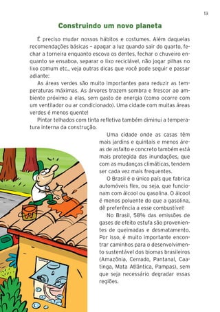 13
É preciso mudar nossos hábitos e costumes. Além daquelas
recomendações básicas – apagar a luz quando sair do quarto, fe-
char a torneira enquanto escova os dentes, fechar o chuveiro en-
quanto se ensaboa, separar o lixo reciclável, não jogar pilhas no
lixo comum etc., veja outras dicas que você pode seguir e passar
adiante:
As áreas verdes são muito importantes para reduzir as tem-
peraturas máximas. As árvores trazem sombra e frescor ao am-
biente próximo a elas, sem gasto de energia (como ocorre com
um ventilador ou ar condicionado). Uma cidade com muitas áreas
verdes é menos quente!
Pintar telhados com tinta refletiva também diminui a tempera-
tura interna da construção.
Uma cidade onde as casas têm
mais jardins e quintais e menos áre-
as de asfalto e concreto também está
mais protegida das inundações, que
com as mudanças climáticas, tendem
ser cada vez mais frequentes.
O Brasil é o único país que fabrica
automóveis flex, ou seja, que funcio-
nam com álcool ou gasolina. O álcool
é menos poluente do que a gasolina,
dê preferência a esse combustível!
No Brasil, 58% das emissões de
gases de efeito estufa são provenien-
tes de queimadas e desmatamento.
Por isso, é muito importante encon-
trar caminhos para o desenvolvimen-
to sustentável dos biomas brasileiros
(Amazônia, Cerrado, Pantanal, Caa-
tinga, Mata Atlântica, Pampas), sem
que seja necessário degradar essas
regiões.
Construindo um novo planeta
 