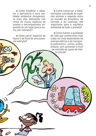 15
Como modificar e adap-
tar a agricultura à nova rea-
lidade ambiental (temperatu-
ra mais alta, alterações nos
níveis de chuva, espécies de
insetos e microrganismos mi-
grando de um lugar para o ou-
tro, por exemplo)?
Como salvar espécies da
fauna e da flora de uma possí-
vel extinção?
Como conservar a biodi-
versidade (variedade de espé-
cies animais e vegetais única
no mundo) da Amazônia, do
Cerrado e da Caatinga, tão
importante para o equilíbrio
ambiental de todo o planeta?
Como manter a qualidade
de vida que conhecemos hoje
(cada vez mais dependente da
energia elétrica e do transpor-
te automotivo – carros, aviões,
ônibus), sem aumentar o nível
de emissão de gases de efei-
to estufa?
 