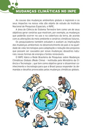 16
As causas das mudanças ambientais globais e regionais e os
seus impactos na nossa vida são objeto de estudo do Instituto
Nacional de Pesquisas Espaciais, o INPE.
A área de Ciência do Sistema Terrestre tem como um de seus
objetivos gerar cenários que mostram, por exemplo, as mudanças
que poderão ocorrer no uso e na cobertura da terra, de acordo
com as alterações do meio ambiente e cenários climáticos futuros.
Os pesquisadores também estudam e avaliam as implicações
das mudanças ambientais no desenvolvimento do país e na quali-
dade de vida; tecnologias para adaptação e redução dos prejuízos
que possam ser causados por essas mudanças; desastres natu-
rais; novas formas de energia e fontes renováveis.
O INPE lidera a Rede Brasileira de Pesquisas sobre Mudanças
Climáticas Globais (Rede Clima) – instituída pelo Ministério da Ci-
ência e Tecnologia -, que tem como objetivo gerar e disseminar co-
nhecimento e tecnologia para que o Brasil possa responder às de-
mandas e desafios provocados pelas mudanças climáticas globais.
MUDANÇAS CLIMÁTICAS NO INPE
 