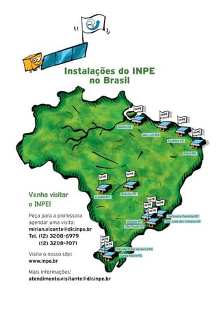 17
Belém-PA
São Luís-MA
Euzébio-CE
Natal-RN
Brasília-DF
Cuiabá-MT
Cachoeira Paulista-SP
São José dos Campos-SP
São Martinho da Serra-RS
Santa Maria-RS
Atibaia-SP
São Paulo-SP
Venha visitar
o INPE!
Peça para a professora
agendar uma visita:
mirian.vicente@dir.inpe.br
Tel. (12) 3208-6979
(12) 3208-7071
Visite o nosso site:
www.inpe.br
Mais informações:
atendimento.visitante@dir.inpe.br
Instalações do INPE
no Brasil
 