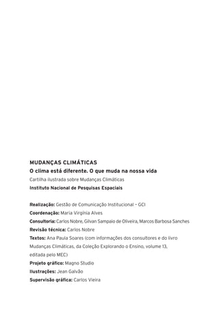 18
MUDANÇAS CLIMÁTICAS
O clima está diferente. O que muda na nossa vida
Cartilha ilustrada sobre Mudanças Climáticas
Instituto Nacional de Pesquisas Espaciais
Realização: Gestão de Comunicação Institucional – GCI
Coordenação: Maria Virgínia Alves
Consultoria: Carlos Nobre, Gilvan Sampaio de Oliveira, Marcos Barbosa Sanches
Revisão técnica: Carlos Nobre
Textos: Ana Paula Soares (com informações dos consultores e do livro
Mudanças Climáticas, da Coleção Explorando o Ensino, volume 13,
editada pelo MEC)
Projeto gráfico: Magno Studio
Ilustrações: Jean Galvão
Supervisão gráfica: Carlos Vieira
 