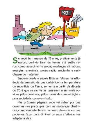 3
Se você tem menos de 15 anos, praticamente já
nasceu ouvindo falar de temas até então ra-
ros, como aquecimento global, mudanças climáticas,
energias renováveis, preservação ambiental e reci-
clagem de materiais.
Embora desde o século 19 já se falasse na influ-
ência da emissão de gás carbônico na temperatura
da superfície da Terra, somente a partir da década
de 70 é que os cientistas passaram a ser mais ou-
vidos pelos governos, pelos meios de comunicação e
pela sociedade como um todo.
Nas próximas páginas, você vai saber por que
devemos nos preocupar com as mudanças climáti-
cas, como elas interferem no nosso dia-a-dia e o que
podemos fazer para diminuir os seus efeitos e nos
adaptar a eles.
 