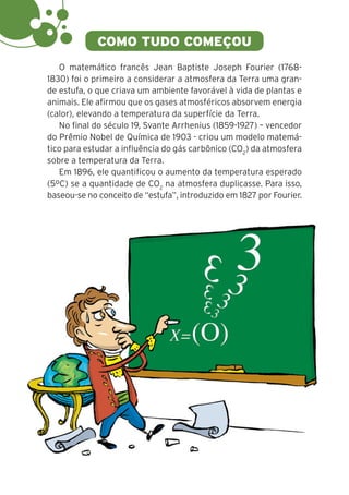 4
COMO TUDO COMEÇOU
O matemático francês Jean Baptiste Joseph Fourier (1768-
1830) foi o primeiro a considerar a atmosfera da Terra uma gran-
de estufa, o que criava um ambiente favorável à vida de plantas e
animais. Ele afirmou que os gases atmosféricos absorvem energia
(calor), elevando a temperatura da superfície da Terra.
No final do século 19, Svante Arrhenius (1859-1927) – vencedor
do Prêmio Nobel de Química de 1903 - criou um modelo matemá-
tico para estudar a influência do gás carbônico (CO2
) da atmosfera
sobre a temperatura da Terra.
Em 1896, ele quantificou o aumento da temperatura esperado
(5ºC) se a quantidade de CO2
na atmosfera duplicasse. Para isso,
baseou-se no conceito de “estufa”, introduzido em 1827 por Fourier.
 