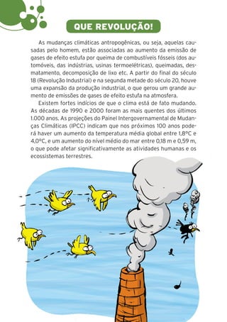 6
QUE REVOLUÇÃO!
As mudanças climáticas antropogênicas, ou seja, aquelas cau-
sadas pelo homem, estão associadas ao aumento da emissão de
gases de efeito estufa por queima de combustíveis fósseis (dos au-
tomóveis, das indústrias, usinas termoelétricas), queimadas, des-
matamento, decomposição de lixo etc. A partir do final do século
18 (Revolução Industrial) e na segunda metade do século 20, houve
uma expansão da produção industrial, o que gerou um grande au-
mento de emissões de gases de efeito estufa na atmosfera.
Existem fortes indícios de que o clima está de fato mudando.
As décadas de 1990 e 2000 foram as mais quentes dos últimos
1.000 anos. As projeções do Painel Intergovernamental de Mudan-
ças Climáticas (IPCC) indicam que nos próximos 100 anos pode-
rá haver um aumento da temperatura média global entre 1,8°C e
4,0°C, e um aumento do nível médio do mar entre 0,18 m e 0,59 m,
o que pode afetar significativamente as atividades humanas e os
ecossistemas terrestres.
 