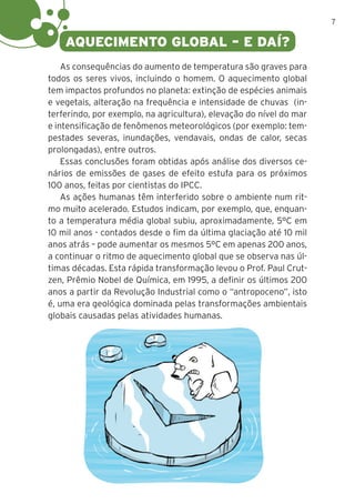 7
AQUECIMENTO GLOBAL – E DAÍ?
As consequências do aumento de temperatura são graves para
todos os seres vivos, incluindo o homem. O aquecimento global
tem impactos profundos no planeta: extinção de espécies animais
e vegetais, alteração na frequência e intensidade de chuvas (in-
terferindo, por exemplo, na agricultura), elevação do nível do mar
e intensificação de fenômenos meteorológicos (por exemplo: tem-
pestades severas, inundações, vendavais, ondas de calor, secas
prolongadas), entre outros.
Essas conclusões foram obtidas após análise dos diversos ce-
nários de emissões de gases de efeito estufa para os próximos
100 anos, feitas por cientistas do IPCC.
As ações humanas têm interferido sobre o ambiente num rit-
mo muito acelerado. Estudos indicam, por exemplo, que, enquan-
to a temperatura média global subiu, aproximadamente, 5°C em
10 mil anos - contados desde o fim da última glaciação até 10 mil
anos atrás – pode aumentar os mesmos 5°C em apenas 200 anos,
a continuar o ritmo de aquecimento global que se observa nas úl-
timas décadas. Esta rápida transformação levou o Prof. Paul Crut-
zen, Prêmio Nobel de Química, em 1995, a definir os últimos 200
anos a partir da Revolução Industrial como o “antropoceno”, isto
é, uma era geológica dominada pelas transformações ambientais
globais causadas pelas atividades humanas.
 
