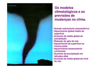 Os modelos
                                                     climatológicos e as
                                                     previsões de
                                                     mudanças no clima.

                                                    •Grande resfriamento estratosférico
                                                    •Aquecimento global médio da
                                                     superfície
                                                    •Aumento da média global de
                                                     precipitação
                                                    •Redução do gelo do mar
                                                    •Aquecimento da superfície no
                                                     inverno polar
                                                    •Aquecimento/ressecamento
                                                     continental
                                                    •Aumento da precipitação em
                                                     latitudes altas
                                                    •Aumento da média global do nível
INST ITU T O M A U Á D E T EC N O L O G IA - IM T    do mar
 