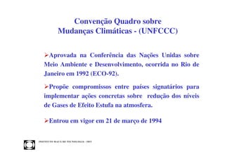 Convenção Quadro sobre
                 Mudanças Climáticas - (UNFCCC)

      Aprovada na Conferência das Nações Unidas sobre
    Meio Ambiente e Desenvolvimento, ocorrida no Rio de
    Janeiro em 1992 (ECO-92).

      Propõe compromissos entre países signatários para
    implementar ações concretas sobre redução dos níveis
    de Gases de Efeito Estufa na atmosfera.

         Entrou em vigor em 21 de março de 1994


INST ITU T O M A U Á D E T EC N O L O G IA - IM T
 