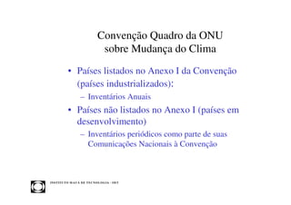 Convenção Quadro da ONU
                                  sobre Mudança do Clima
            • Países listados no Anexo I da Convenção
              (países industrializados):
                     – Inventários Anuais
            • Países não listados no Anexo I (países em
              desenvolvimento)
                     – Inventários periódicos como parte de suas
                       Comunicações Nacionais à Convenção



INST ITU T O M A U Á D E T EC N O L O G IA - IM T
 