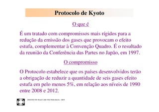 Protocolo de Kyoto
                                                       O que é
É um tratado com compromissos mais rígidos para a
redução da emissão dos gases que provocam o efeito
estufa, complementar à Convenção Quadro. É o resultado
da reunião da Conferência das Partes no Japão, em 1997.
                                                  O compromisso
O Protocolo estabelece que os países desenvolvidos terão
a obrigação de reduzir a quantidade de seis gases efeito
estufa em pelo menos 5%, em relação aos níveis de 1990
entre 2008 e 2012.
   INST ITU T O M A U Á D E T EC N O L O G IA - IM T
 