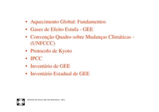 • Aquecimento Global: Fundamentos
• Gases de Efeito Estufa - GEE
• Convenção Quadro sobre Mudanças Climáticas -
  (UNFCCC)
• Protocolo de Kyoto
• IPCC
• Inventário de GEE
• Inventário Estadual de GEE



INST ITU T O M A U Á D E T EC N O L O G IA - IM T
 