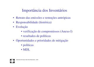 Importância dos Inventários
• Retrato das emissões e remoções antrópicas
• Responsabilidade (histórica)
• Evolução
      • verificação de compromissos (Anexo I)
      • resultados de políticas
• Oportunidades e prioridades de mitigação
      • políticas
      • MDL


  INST ITU T O M A U Á D E T EC N O L O G IA - IM T
 