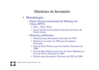 Diretrizes de Inventário
            • Metodologia:
                     – Painel Intergovernamental de Mudança do
                       Clima (IPCC)
                             • WG1 , WG2, WG3
                             • Força Tarefa em Inventários Nacionais de Gases de
                               Efeito Estufa
                     – Diretrizes publicadas:
                             • Diretrizes para Inventários Nacionais de 1995
                             • Diretrizes revisadas de 1996 para Inventários
                               Nacionais
                             • Guia de Boas Práticas para Inventários Nacionais de
                               2000
                             • Guia de Boas Práticas para Uso da Terra, Mudança no
                               Uso da Terra e Florestas de 2003
                             • Diretriz para Inventários Nacionais de GEE de 2006

INST ITU T O M A U Á D E T EC N O L O G IA - IM T
 