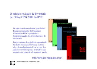O método revisado de Inventário
de 1996 e GPG 2000 do IPCC


  Os métodos desenvolvidos pelo Painel
  Intergovernamental de Mudanças
  Climáticas (IPCC) permitem a
  homogeneização dos procedimentos de
  inventário.
  Fornece dados de referência, quando não
  há dados locais disponíveis e expõe o
  nível de conhecimento local acerca dos
  dados necessários para a estimativa das
  emissões de gases de efeito estufa locais.

                                       http://www.ipcc-nggip.iges.or.jp/
      INST ITU T O M A U Á D E T EC N O L O G IA - IM T
 