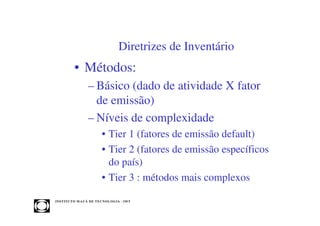 Diretrizes de Inventário
            • Métodos:
                     – Básico (dado de atividade X fator
                       de emissão)
                     – Níveis de complexidade
                              • Tier 1 (fatores de emissão default)
                              • Tier 2 (fatores de emissão específicos
                                do país)
                              • Tier 3 : métodos mais complexos

INST ITU T O M A U Á D E T EC N O L O G IA - IM T
 